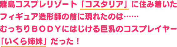 離島コスプレリゾート「コスタリア」に住み着いた
                            フィギュア造形師の前に現れたのは……むっちりＢＯＤＹにはじける巨乳の
                            駆け出しコスプレイヤー、「いくら姉妹」だった！